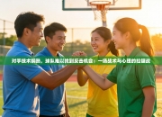 对手技术娴熟，球队难以找到反击机会：一场战术与心理的拉锯战